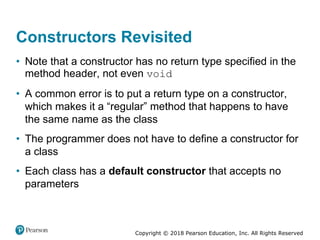 Copyright © 2018 Pearson Education, Inc. All Rights Reserved
Constructors Revisited
• Note that a constructor has no return type specified in the
method header, not even void
• A common error is to put a return type on a constructor,
which makes it a “regular” method that happens to have
the same name as the class
• The programmer does not have to define a constructor for
a class
• Each class has a default constructor that accepts no
parameters
 