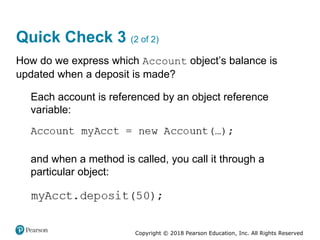 Copyright © 2018 Pearson Education, Inc. All Rights Reserved
Quick Check 3 (2 of 2)
How do we express which Account object’s balance is
updated when a deposit is made?
Each account is referenced by an object reference
variable:
and when a method is called, you call it through a
particular object:
 