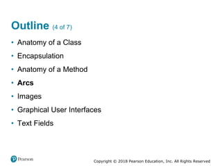 Copyright © 2018 Pearson Education, Inc. All Rights Reserved
Outline (4 of 7)
• Anatomy of a Class
• Encapsulation
• Anatomy of a Method
• Arcs
• Images
• Graphical User Interfaces
• Text Fields
 