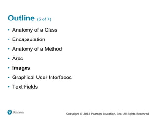 Copyright © 2018 Pearson Education, Inc. All Rights Reserved
Outline (5 of 7)
• Anatomy of a Class
• Encapsulation
• Anatomy of a Method
• Arcs
• Images
• Graphical User Interfaces
• Text Fields
 