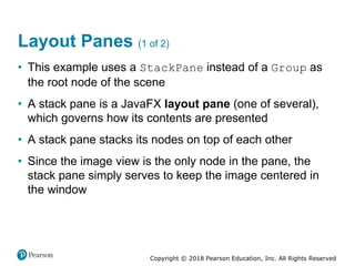 Copyright © 2018 Pearson Education, Inc. All Rights Reserved
Layout Panes (1 of 2)
• This example uses a StackPane instead of a Group as
the root node of the scene
• A stack pane is a JavaFX layout pane (one of several),
which governs how its contents are presented
• A stack pane stacks its nodes on top of each other
• Since the image view is the only node in the pane, the
stack pane simply serves to keep the image centered in
the window
 