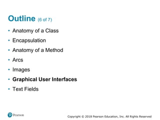 Copyright © 2018 Pearson Education, Inc. All Rights Reserved
Outline (6 of 7)
• Anatomy of a Class
• Encapsulation
• Anatomy of a Method
• Arcs
• Images
• Graphical User Interfaces
• Text Fields
 
