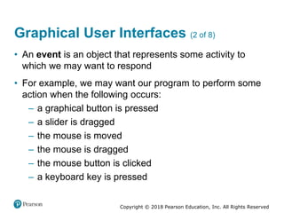 Copyright © 2018 Pearson Education, Inc. All Rights Reserved
Graphical User Interfaces (2 of 8)
• An event is an object that represents some activity to
which we may want to respond
• For example, we may want our program to perform some
action when the following occurs:
– a graphical button is pressed
– a slider is dragged
– the mouse is moved
– the mouse is dragged
– the mouse button is clicked
– a keyboard key is pressed
 