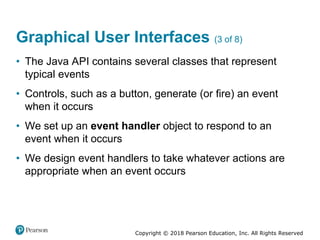 Copyright © 2018 Pearson Education, Inc. All Rights Reserved
Graphical User Interfaces (3 of 8)
• The Java API contains several classes that represent
typical events
• Controls, such as a button, generate (or fire) an event
when it occurs
• We set up an event handler object to respond to an
event when it occurs
• We design event handlers to take whatever actions are
appropriate when an event occurs
 