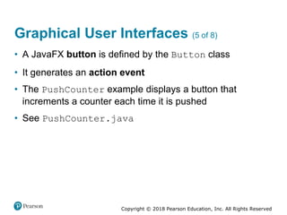 Copyright © 2018 Pearson Education, Inc. All Rights Reserved
Graphical User Interfaces (5 of 8)
• A JavaFX button is defined by the Button class
• It generates an action event
• The PushCounter example displays a button that
increments a counter each time it is pushed
• See PushCounter.java
 