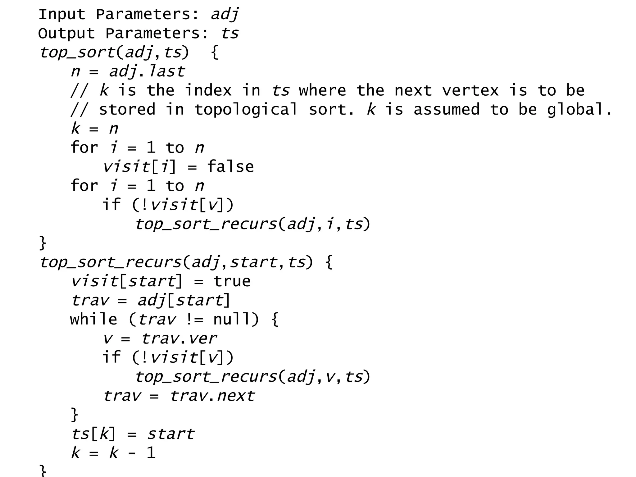 Input Parameters:  adj Output Parameters:  ts top_sort ( adj , ts )  { n  =  adj . last //  k  is the index in  ts  where the next vertex is to be // stored in topological sort.  k  is assumed to be global. k  =  n for  i  = 1 to  n visit [ i ] = false for  i  = 1 to  n if (! visit [ v ]) top_sort_recurs ( adj , i , ts ) } top_sort_recurs ( adj , start , ts ) { visit [ start ] = true trav  =  adj [ start ] while ( trav  != null) { v  =  trav . ver if (! visit [ v ]) top_sort_recurs ( adj , v , ts ) trav  =  trav . next } ts [ k ] =  start k  =  k  - 1 } 