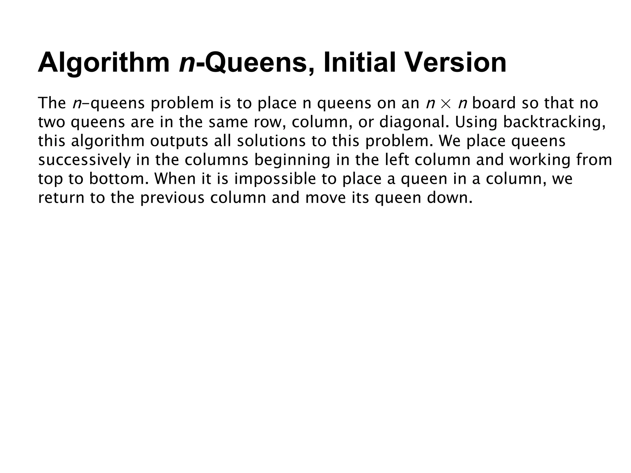 Algorithm  n -Queens, Initial Version The  n -queens problem is to place n queens on an  n  ×  n  board so that no two queens are in the same row, column, or diagonal. Using backtracking, this algorithm outputs all solutions to this problem. We place queens successively in the columns beginning in the left column and working from top to bottom. When it is impossible to place a queen in a column, we return to the previous column and move its queen down. 