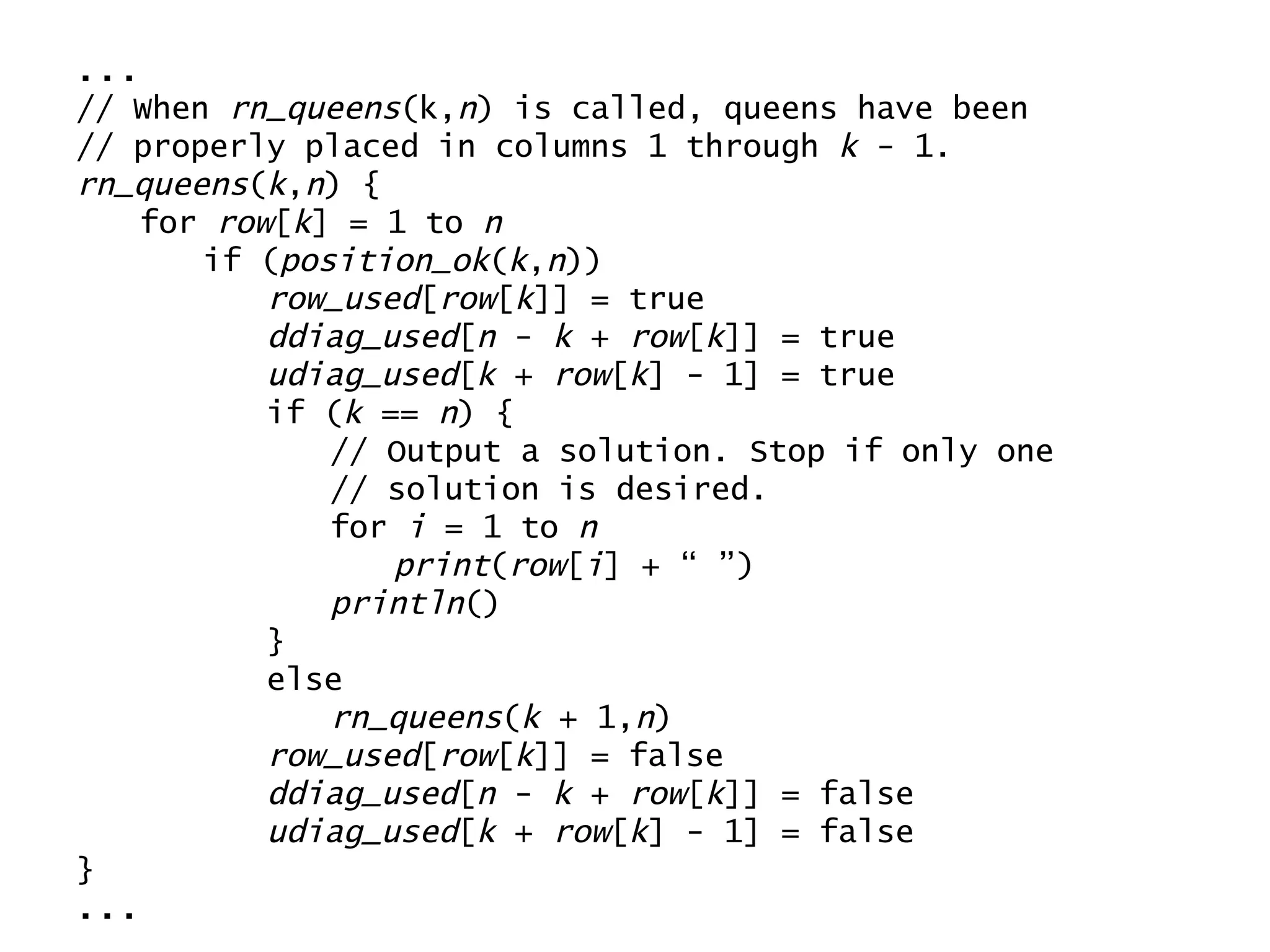 ... // When  rn_queens (k, n ) is called, queens have been // properly placed in columns 1 through  k  - 1. rn_queens ( k , n ) { for  row [ k ] = 1 to  n if ( position_ok ( k , n )) row_used [ row [ k ]] = true ddiag_used [ n  -  k  +  row [ k ]] = true udiag_used [ k  +  row [ k ] - 1] = true if ( k  ==  n ) { // Output a solution. Stop if only one  // solution is desired. for  i  = 1 to  n print ( row [ i ] + “ ”) println () } else rn_queens ( k  + 1, n ) row_used [ row [ k ]] = false ddiag_used [ n  -  k  +  row [ k ]] = false udiag_used [ k  +  row [ k ] - 1] = false } ... 