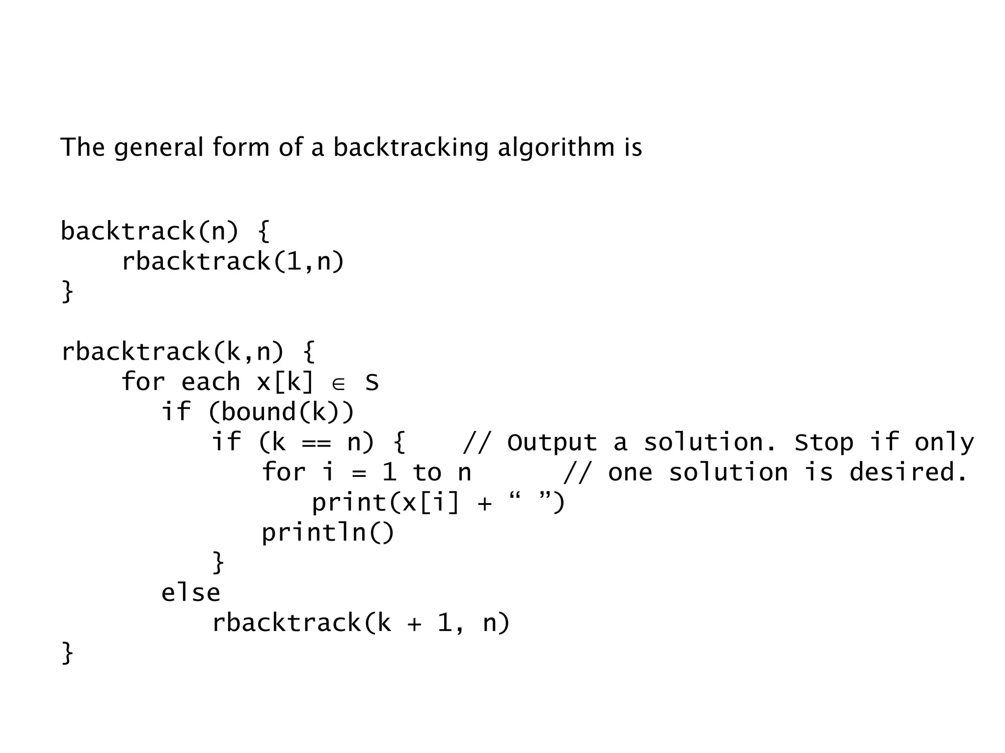 The general form of a backtracking algorithm is backtrack(n) { rbacktrack(1,n) } rbacktrack(k,n) { for each x[k]    S if (bound(k)) if (k == n) { // Output a solution. Stop if only for i = 1 to n // one solution is desired. print(x[i] + “ ”) println() } else rbacktrack(k + 1, n) } 