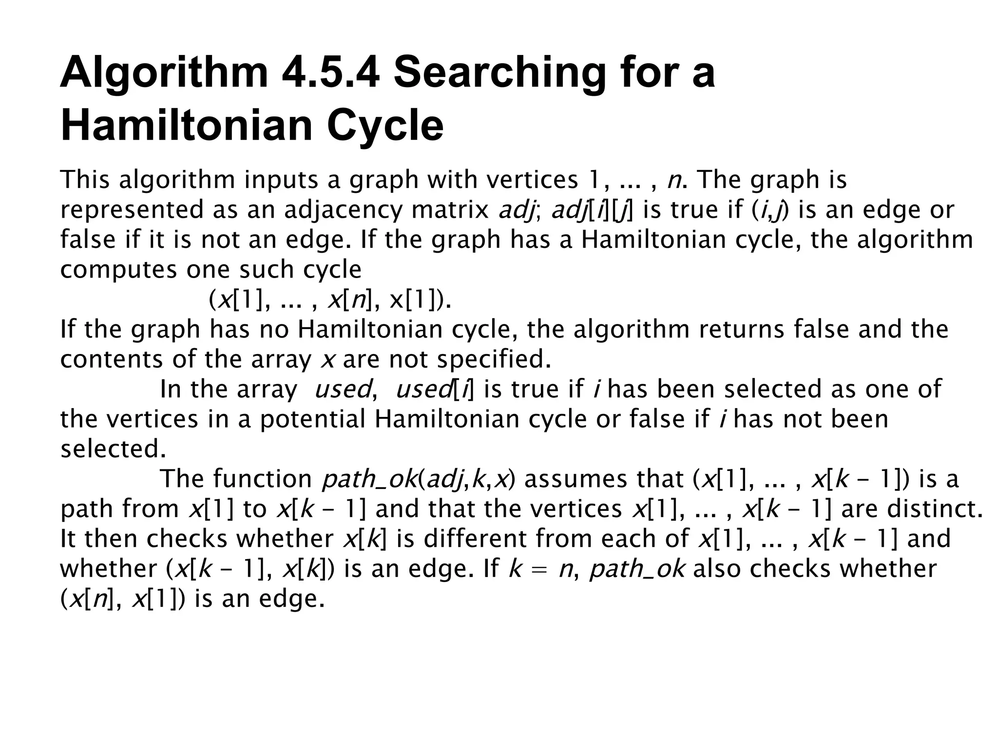 Algorithm 4.5.4 Searching for a Hamiltonian Cycle This algorithm inputs a graph with vertices 1, ... ,  n . The graph is represented as an adjacency matrix  adj ;  adj [ i ][ j ] is true if ( i , j ) is an edge or false if it is not an edge. If the graph has a Hamiltonian cycle, the algorithm computes one such cycle ( x [1], ... ,  x [ n ], x[1]). If the graph has no Hamiltonian cycle, the algorithm returns false and the contents of the array  x  are not specified. In the array  used ,  used [ i ] is true if  i  has been selected as one of the vertices in a potential Hamiltonian cycle or false if  i  has not been selected. The function  path_ok ( adj , k , x ) assumes that ( x [1], ... ,  x [ k  - 1]) is a path from  x [1] to  x [ k  - 1] and that the vertices  x [1], ... ,  x [ k  - 1] are distinct. It then checks whether  x [ k ] is different from each of  x [1], ... ,  x [ k  - 1] and whether ( x [ k  - 1],  x [ k ]) is an edge. If  k  =  n ,  path_ok  also checks whether ( x [ n ],  x [1]) is an edge. 