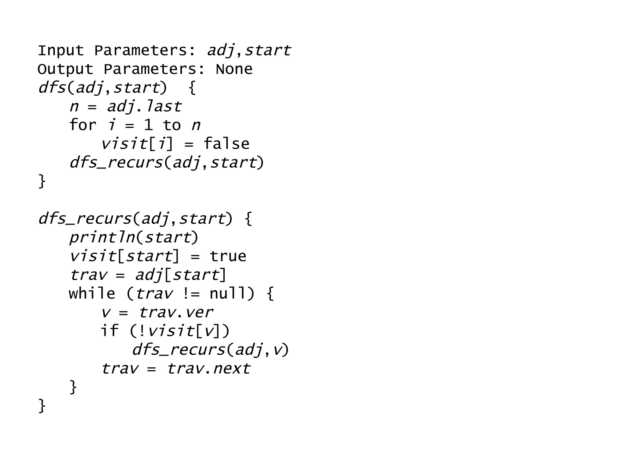 Input Parameters:  adj , start Output Parameters: None dfs ( adj , start )  { n  =  adj . last for  i  = 1 to  n visit [ i ] = false dfs_recurs ( adj , start ) } dfs_recurs ( adj , start ) { println ( start ) visit [ start ] = true trav  =  adj [ start ] while ( trav  != null) { v  =  trav . ver if (! visit [ v ]) dfs_recurs ( adj , v ) trav  =  trav . next } } 