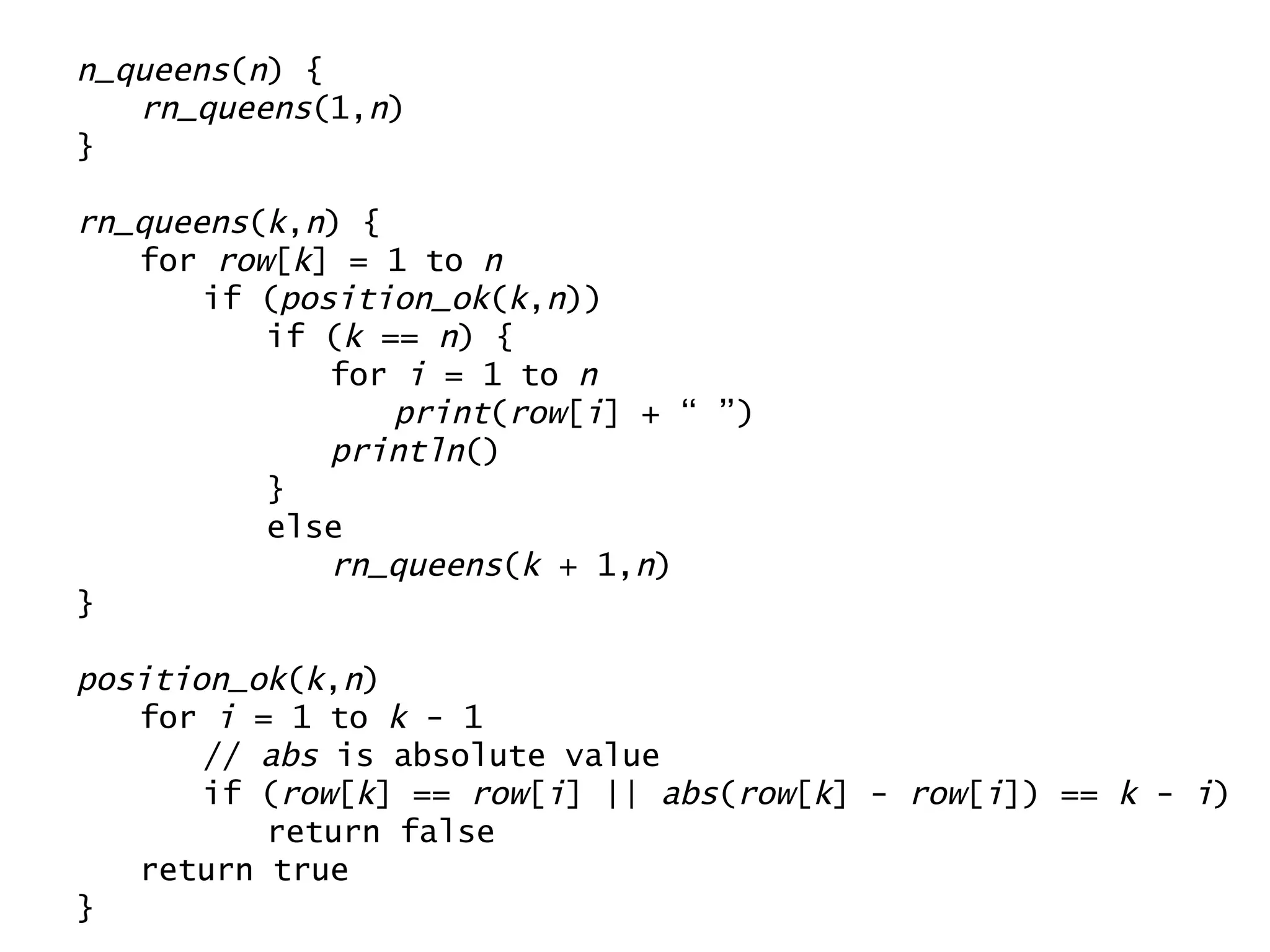 n_queens ( n ) { rn_queens (1, n ) } rn_queens ( k , n ) { for  row [ k ] = 1 to  n if ( position_ok ( k , n )) if ( k  ==  n ) { for  i  = 1 to  n print ( row [ i ] + “ ”) println () } else rn_queens ( k  + 1, n ) } position_ok ( k , n ) for  i  = 1 to  k  - 1 //  abs  is absolute value if ( row [ k ] ==  row [ i ] ||  abs ( row [ k ] -  row [ i ]) ==  k  -  i ) return false return true } 