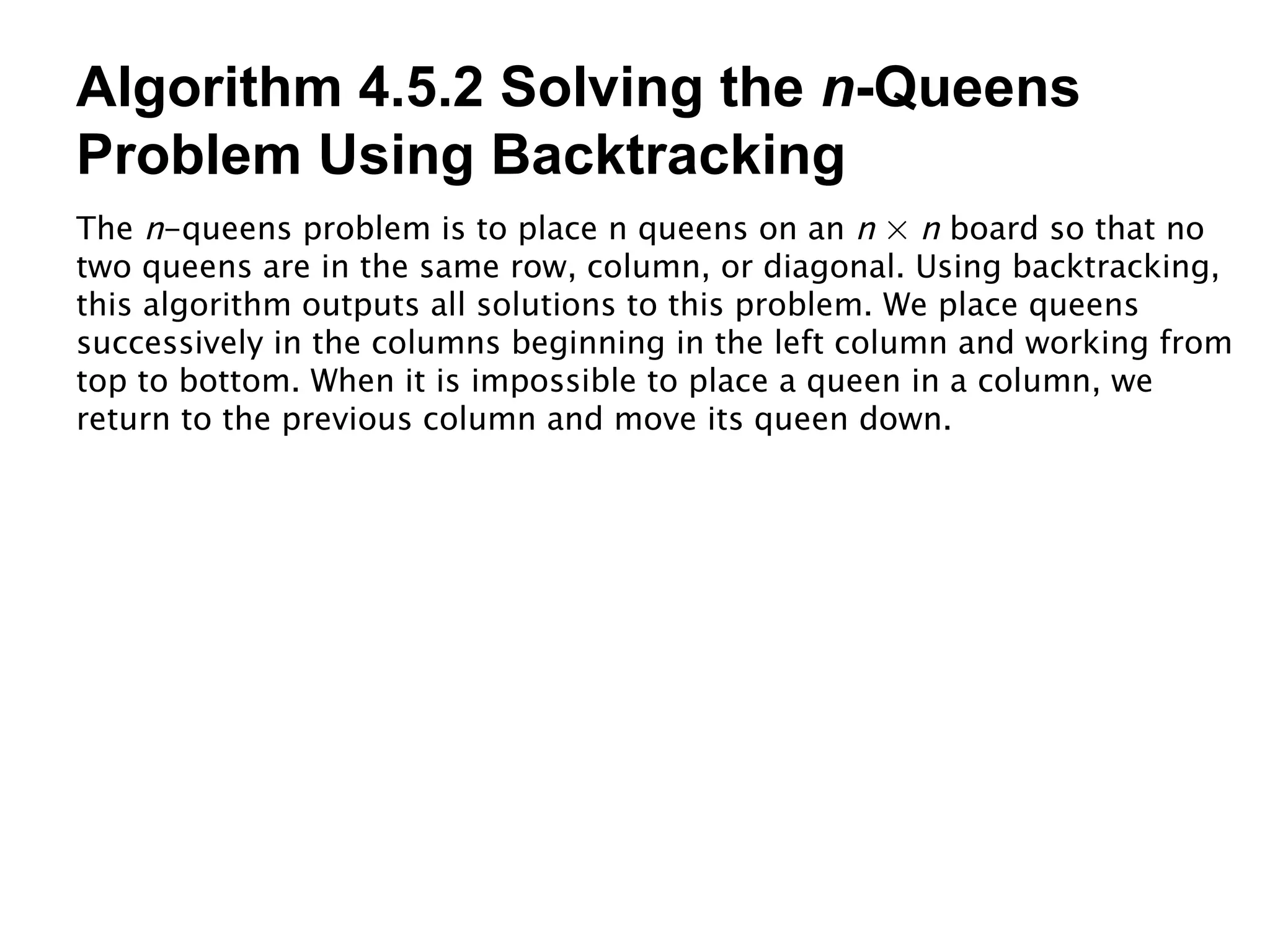 Algorithm 4.5.2 Solving the  n -Queens Problem Using Backtracking The  n -queens problem is to place n queens on an  n  ×  n  board so that no two queens are in the same row, column, or diagonal. Using backtracking, this algorithm outputs all solutions to this problem. We place queens successively in the columns beginning in the left column and working from top to bottom. When it is impossible to place a queen in a column, we return to the previous column and move its queen down. 