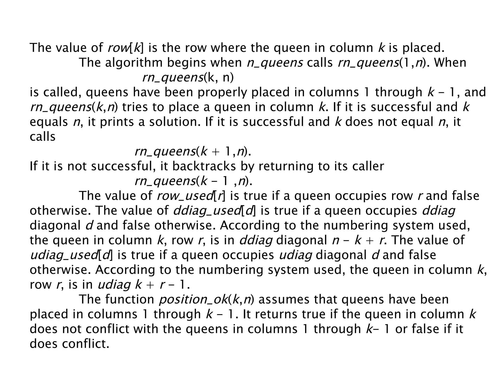 The value of  row [ k ] is the row where the queen in column  k  is placed. The algorithm begins when  n_queens  calls  rn_queens (1, n ). When rn_queens (k, n) is called, queens have been properly placed in columns 1 through  k  - 1, and rn_queens ( k , n ) tries to place a queen in column  k . If it is successful and  k equals  n , it prints a solution. If it is successful and  k  does not equal  n , it calls rn_queens ( k  + 1, n ). If it is not successful, it backtracks by returning to its caller rn_queens ( k  - 1 , n ). The value of  row_used [ r ] is true if a queen occupies row  r  and false otherwise. The value of  ddiag_used [ d ] is true if a queen occupies  ddiag  diagonal  d  and false otherwise. According to the numbering system used, the queen in column  k , row  r , is in  ddiag  diagonal  n  -  k  +  r . The value of  udiag_used [ d ] is true if a queen occupies  udiag  diagonal  d  and false otherwise. According to the numbering system used, the queen in column  k , row  r , is in  udiag   k  +  r  - 1. The function  position_ok ( k , n ) assumes that queens have been placed in columns 1 through  k  - 1. It returns true if the queen in column  k  does not conflict with the queens in columns 1 through  k - 1 or false if it does conflict. 