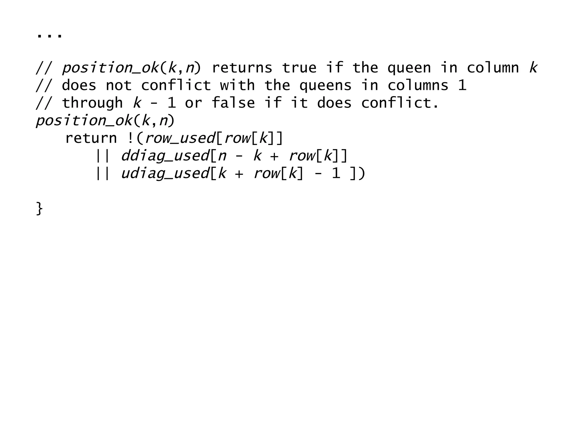 ... //  position_ok ( k , n ) returns true if the queen in column  k // does not conflict with the queens in columns 1 // through  k  - 1 or false if it does conflict. position_ok ( k , n ) return !( row_used [ row [ k ]] ||  ddiag_used [ n  -  k  +  row [ k ]] ||  udiag_used [ k  +  row [ k ] - 1 ]) } 