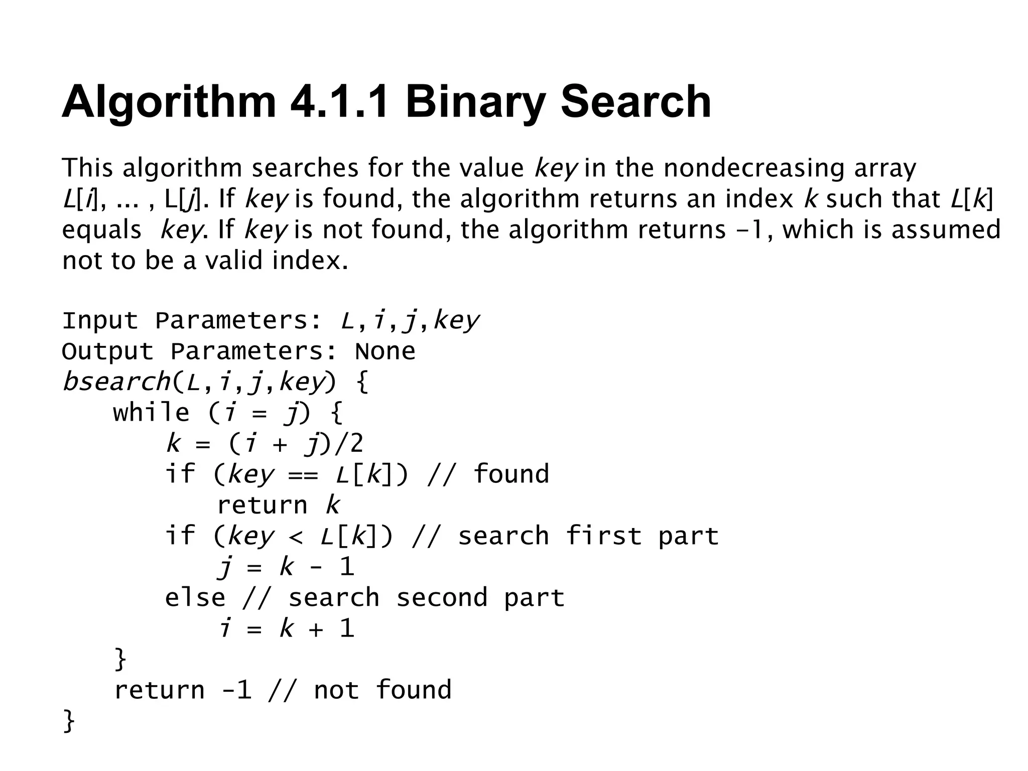 Algorithm 4.1.1 Binary Search This algorithm searches for the value  key  in the nondecreasing array  L [ i ], ... , L[ j ]. If  key  is found, the algorithm returns an index  k  such that  L [ k ] equals  key . If  key  is not found, the algorithm returns -1, which is assumed not to be a valid index. Input Parameters:  L , i , j , key Output Parameters: None bsearch ( L , i , j , key ) { while ( i  =  j ) { k  = ( i  +  j )/2 if ( key  ==  L [ k ]) // found return  k if ( key  <  L [ k ]) // search first part j  =  k  - 1 else // search second part i  =  k  + 1 } return -1 // not found } 