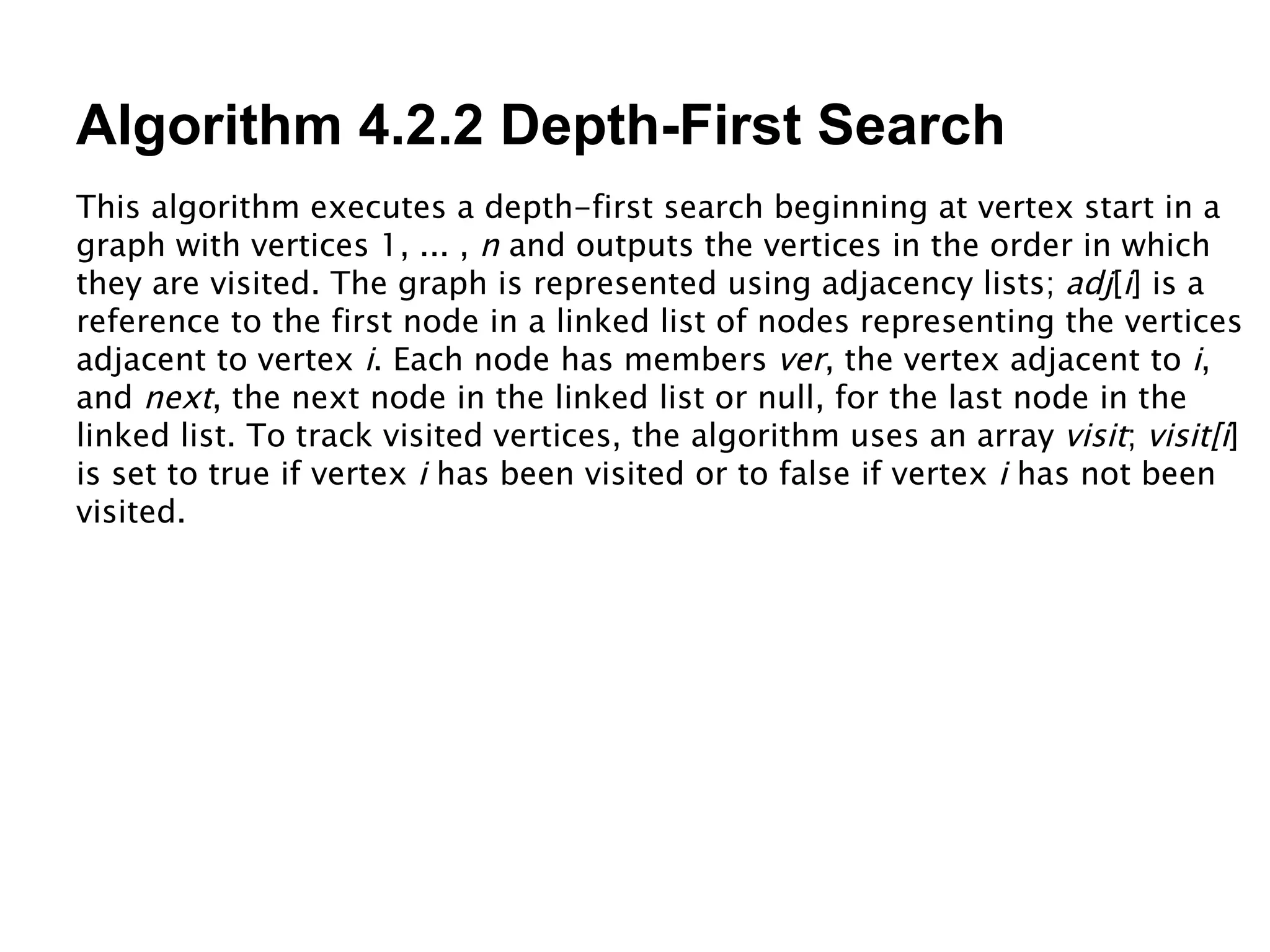Algorithm 4.2.2 Depth-First Search This algorithm executes a depth-first search beginning at vertex start in a graph with vertices 1, ... ,  n  and outputs the vertices in the order in which they are visited. The graph is represented using adjacency lists;  adj [ i ] is a reference to the first node in a linked list of nodes representing the vertices adjacent to vertex  i . Each node has members  ver , the vertex adjacent to  i , and  next , the next node in the linked list or null, for the last node in the linked list. To track visited vertices, the algorithm uses an array  visit ;  visit[i ] is set to true if vertex  i  has been visited or to false if vertex  i  has not been visited. 