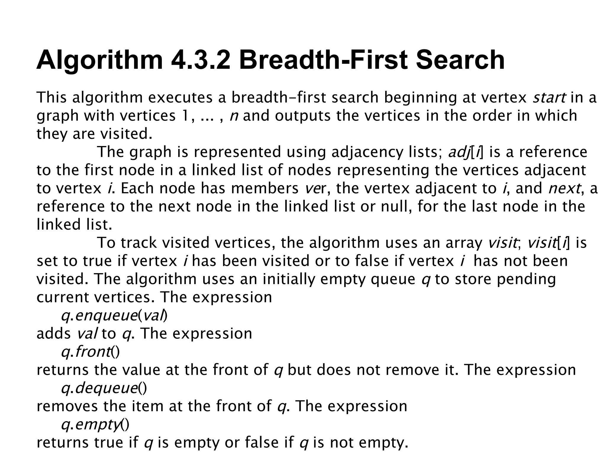 Algorithm 4.3.2 Breadth-First Search This algorithm executes a breadth-first search beginning at vertex  start  in a graph with vertices 1, ... ,  n  and outputs the vertices in the order in which they are visited. The graph is represented using adjacency lists;  adj [ i ] is a reference to the first node in a linked list of nodes representing the vertices adjacent to vertex  i . Each node has members  ve r, the vertex adjacent to  i , and  next , a reference to the next node in the linked list or null, for the last node in the linked list. To track visited vertices, the algorithm uses an array  visit ;  visit [ i ] is set to true if vertex  i  has been visited or to false if vertex  i   has not been visited. The algorithm uses an initially empty queue  q  to store pending current vertices. The expression q . enqueue ( val ) adds  val  to  q . The expression q . front () returns the value at the front of  q  but does not remove it. The expression q . dequeue () removes the item at the front of  q . The expression q . empty () returns true if  q  is empty or false if  q  is not empty. 