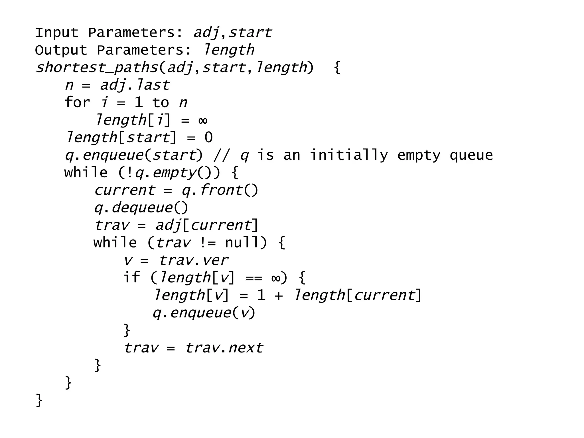 Input Parameters:  adj , start Output Parameters:  length shortest_paths ( adj , start , length )  { n  =  adj . last for  i  = 1 to  n length [ i ] = ∞ length [ start ] = 0 q . enqueue ( start ) //  q  is an initially empty queue while (! q . empty ()) { current  =  q . front () q . dequeue () trav  =  adj [ current ] while ( trav  != null) { v  =  trav . ver if ( length [ v ] == ∞) { length [ v ] = 1 +  length [ current ]  q . enqueue ( v ) } trav  =  trav . next } } } 