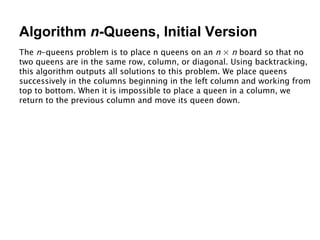 Algorithm  n -Queens, Initial Version The  n -queens problem is to place n queens on an  n  ×  n  board so that no two queens are in the same row, column, or diagonal. Using backtracking, this algorithm outputs all solutions to this problem. We place queens successively in the columns beginning in the left column and working from top to bottom. When it is impossible to place a queen in a column, we return to the previous column and move its queen down. 