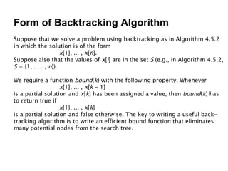 Form of Backtracking Algorithm Suppose that we solve a problem using backtracking as in Algorithm 4.5.2 in which the solution is of the form  x [1], ... ,  x [ n ]. Suppose also that the values of  x [ i ] are in the set  S  (e.g., in Algorithm 4.5.2, S  = {1, . . . ,  n }).  We require a function  bound ( k ) with the following property. Whenever x [1], ... ,  x [ k  - 1] is a partial solution and  x [ k ] has been assigned a value, then  bound ( k ) has to return true if x [1], ... ,  x [ k ] is a partial solution and false otherwise. The key to writing a useful back- tracking algorithm is to write an efficient bound function that eliminates many potential nodes from the search tree. 