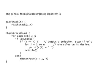 The general form of a backtracking algorithm is backtrack(n) { rbacktrack(1,n) } rbacktrack(k,n) { for each x[k]    S if (bound(k)) if (k == n) { // Output a solution. Stop if only for i = 1 to n // one solution is desired. print(x[i] + “ ”) println() } else rbacktrack(k + 1, n) } 