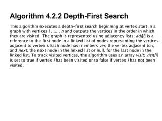 Algorithm 4.2.2 Depth-First Search This algorithm executes a depth-first search beginning at vertex start in a graph with vertices 1, ... ,  n  and outputs the vertices in the order in which they are visited. The graph is represented using adjacency lists;  adj [ i ] is a reference to the first node in a linked list of nodes representing the vertices adjacent to vertex  i . Each node has members  ver , the vertex adjacent to  i , and  next , the next node in the linked list or null, for the last node in the linked list. To track visited vertices, the algorithm uses an array  visit ;  visit[i ] is set to true if vertex  i  has been visited or to false if vertex  i  has not been visited. 