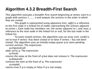 Algorithm 4.3.2 Breadth-First Search This algorithm executes a breadth-first search beginning at vertex  start  in a graph with vertices 1, ... ,  n  and outputs the vertices in the order in which they are visited. The graph is represented using adjacency lists;  adj [ i ] is a reference to the first node in a linked list of nodes representing the vertices adjacent to vertex  i . Each node has members  ve r, the vertex adjacent to  i , and  next , a reference to the next node in the linked list or null, for the last node in the linked list. To track visited vertices, the algorithm uses an array  visit ;  visit [ i ] is set to true if vertex  i  has been visited or to false if vertex  i   has not been visited. The algorithm uses an initially empty queue  q  to store pending current vertices. The expression q . enqueue ( val ) adds  val  to  q . The expression q . front () returns the value at the front of  q  but does not remove it. The expression q . dequeue () removes the item at the front of  q . The expression q . empty () returns true if  q  is empty or false if  q  is not empty. 