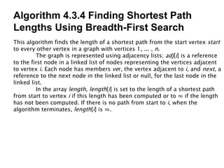 Algorithm 4.3.4 Finding Shortest Path Lengths Using Breadth-First Search This algorithm finds the length of a shortest path from the start vertex  start to every other vertex in a graph with vertices 1, ... ,  n . The graph is represented using adjacency lists;  adj [ i ] is a reference to the first node in a linked list of nodes representing the vertices adjacent to vertex  i . Each node has members  ve r, the vertex adjacent to  i , and  next , a reference to the next node in the linked list or null, for the last node in the linked list. In the array  length ,  length [ i ] is set to the length of a shortest path from start to vertex  i  if this length has been computed or to  ∞  if the length has not been computed. If there is no path from start to  i , when the algorithm terminates,  length [ i ] is  ∞ . 