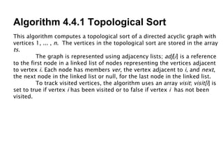 Algorithm 4.4.1 Topological Sort This algorithm computes a topological sort of a directed acyclic graph with vertices 1, ... ,  n .  The vertices in the topological sort are stored in the array  ts . The graph is represented using adjacency lists;  adj [ i ] is a reference to the first node in a linked list of nodes representing the vertices adjacent to vertex  i . Each node has members  ver , the vertex adjacent to  i , and  next , the next node in the linked list or null, for the last node in the linked list.  To track visited vertices, the algorithm uses an array  visit ;  visit[i ] is set to true if vertex  i  has been visited or to false if vertex  i   has not been visited. 