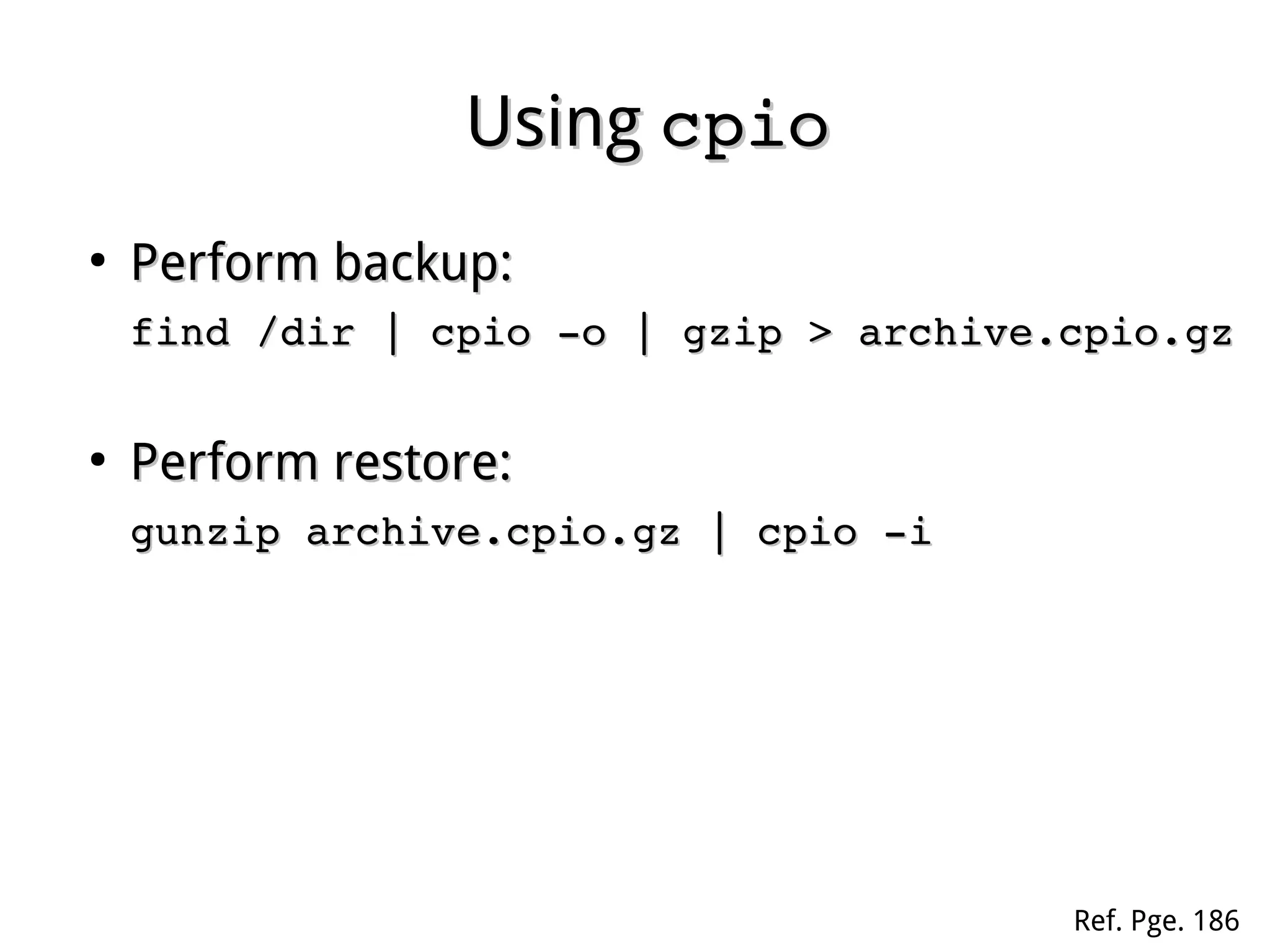 UsingUsing cpiocpio
●
Perform backup:Perform backup:
cd /dircd /dir
find | cpio ­o | gzip > archive.cpio.gz find | cpio ­o | gzip > archive.cpio.gz 
●
Perform restore:Perform restore:
gunzip ­c archive.cpio.gz | cpio ­igunzip ­c archive.cpio.gz | cpio ­i
Ref. Pge. 186
 