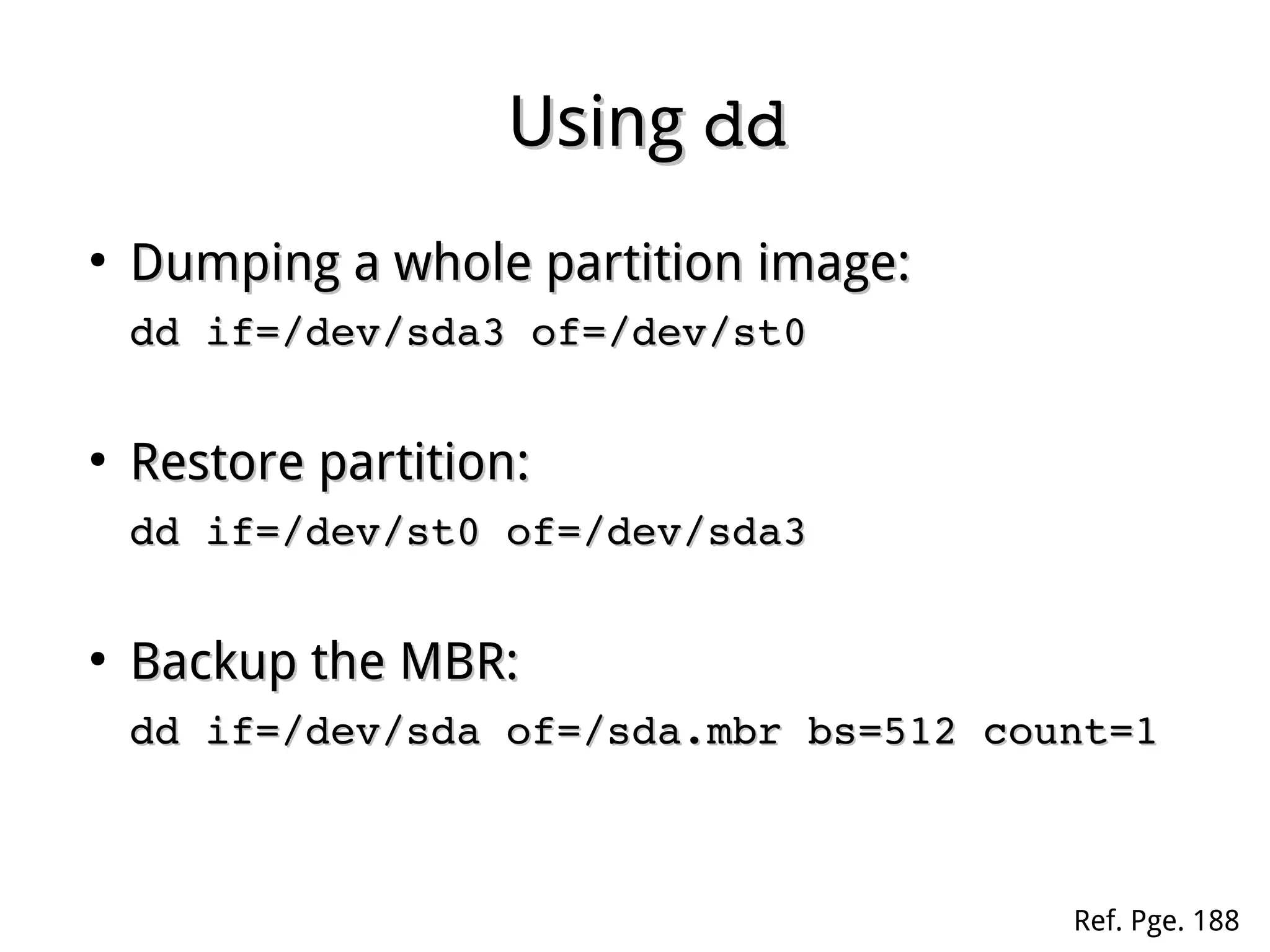 UsingUsing dddd
●
Dumping a whole partition image:Dumping a whole partition image:
dd if=/dev/sda3 of=/dev/st0dd if=/dev/sda3 of=/dev/st0
●
Restore partition:Restore partition:
dd if=/dev/st0 of=/dev/sda3dd if=/dev/st0 of=/dev/sda3
●
Backup the MBR:Backup the MBR:
dd if=/dev/sda of=/sda.mbr bs=512 count=1dd if=/dev/sda of=/sda.mbr bs=512 count=1
Ref. Pge. 188
 