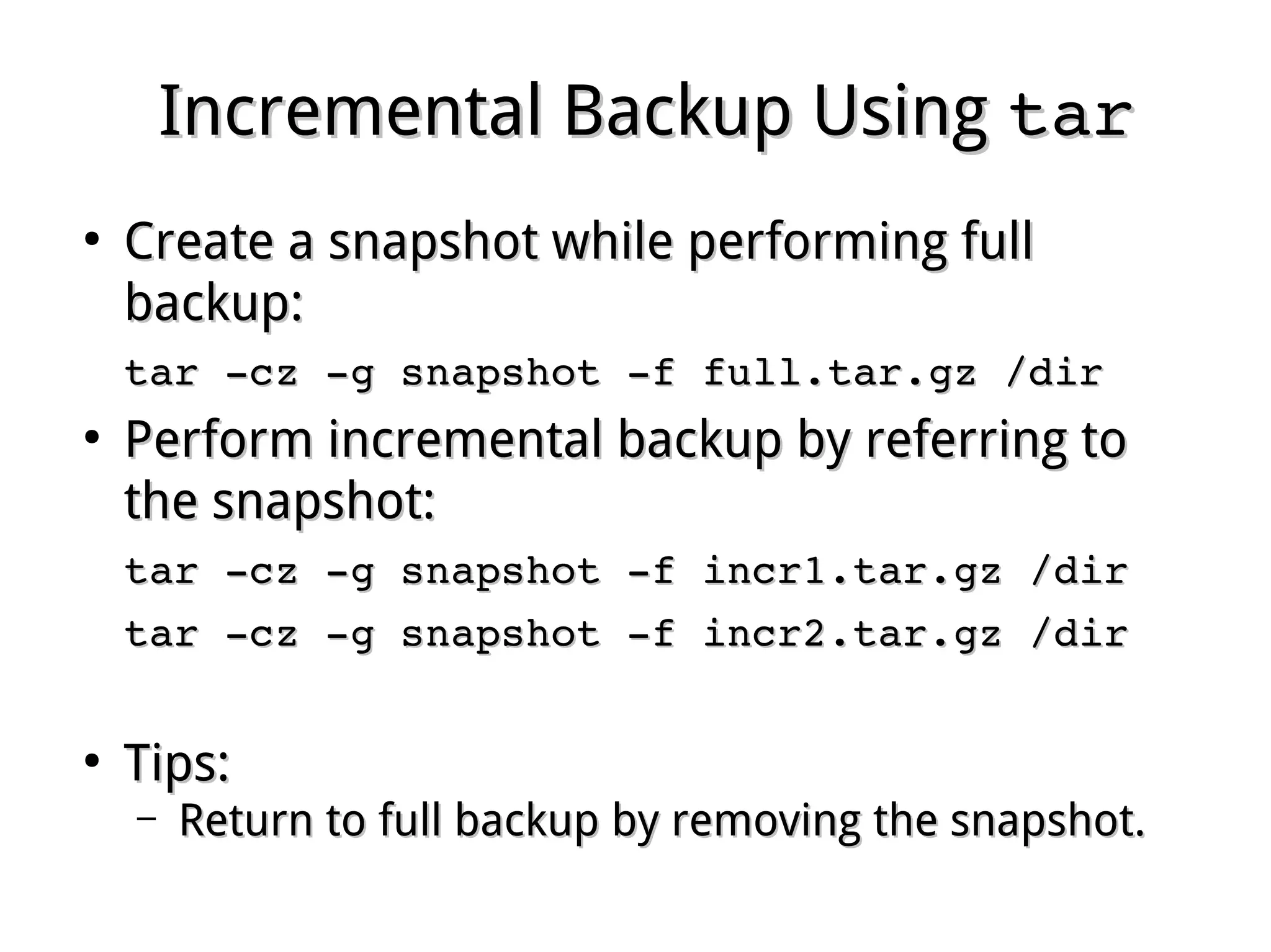 Incremental Backup UsingIncremental Backup Using tartar
●
Create a snapshot while performing fullCreate a snapshot while performing full
backup:backup:
tar ­cz ­g snapshot ­f full.tar.gz /dirtar ­cz ­g snapshot ­f full.tar.gz /dir
●
Perform incremental backup by referring toPerform incremental backup by referring to
the snapshot:the snapshot:
tar ­cz ­g snapshot ­f incr1.tar.gz /dirtar ­cz ­g snapshot ­f incr1.tar.gz /dir
tar ­cz ­g snapshot ­f incr2.tar.gz /dirtar ­cz ­g snapshot ­f incr2.tar.gz /dir
●
Tips:Tips:
– Return to full backup by removing the snapshot.Return to full backup by removing the snapshot.
 