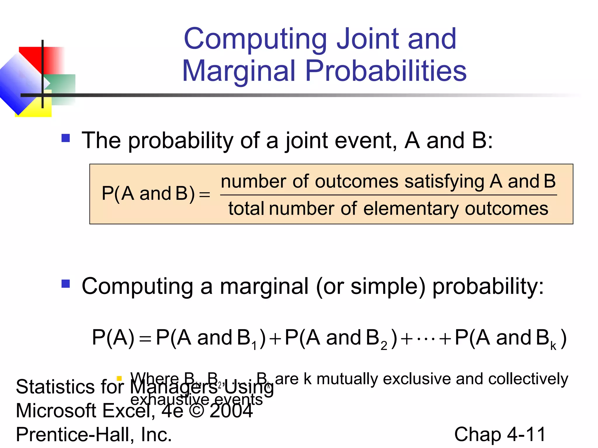 Computing Joint and
Marginal Probabilities


The probability of a joint event, A and B:
number of outcomes satisfying A and B
P( A and B) =
total number of elementary outcomes



Computing a marginal (or simple) probability:
P(A) = P(A and B1 ) + P(A and B 2 ) +  + P(A and Bk )

Where B1, B …, Bk
Statistics for Managers2,Usingare k mutually exclusive and collectively
exhaustive events
Microsoft Excel, 4e © 2004
Chap 4-11
Prentice-Hall, Inc.


 