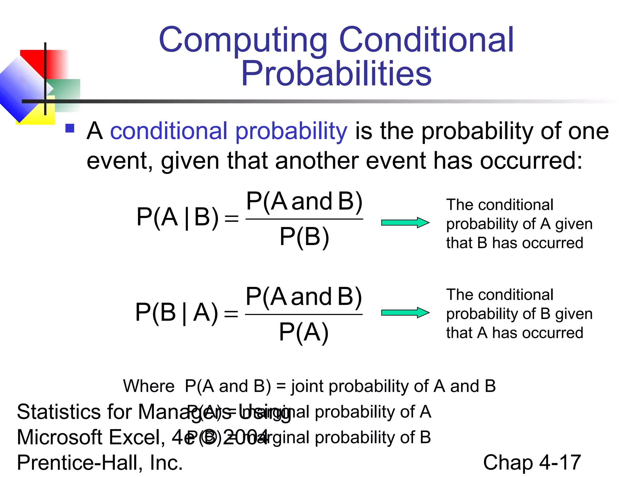 Computing Conditional
Probabilities


A conditional probability is the probability of one
event, given that another event has occurred:

P(A and B)
P(A | B) =
P(B)

The conditional
probability of A given
that B has occurred

P(A and B)
P(B | A) =
P(A)

The conditional
probability of B given
that A has occurred

Where P(A and B) = joint probability of A and B
P(A) = marginal
Statistics for Managers Using probability of A
P(B) = marginal probability of B
Microsoft Excel, 4e © 2004

Prentice-Hall, Inc.

Chap 4-17

 