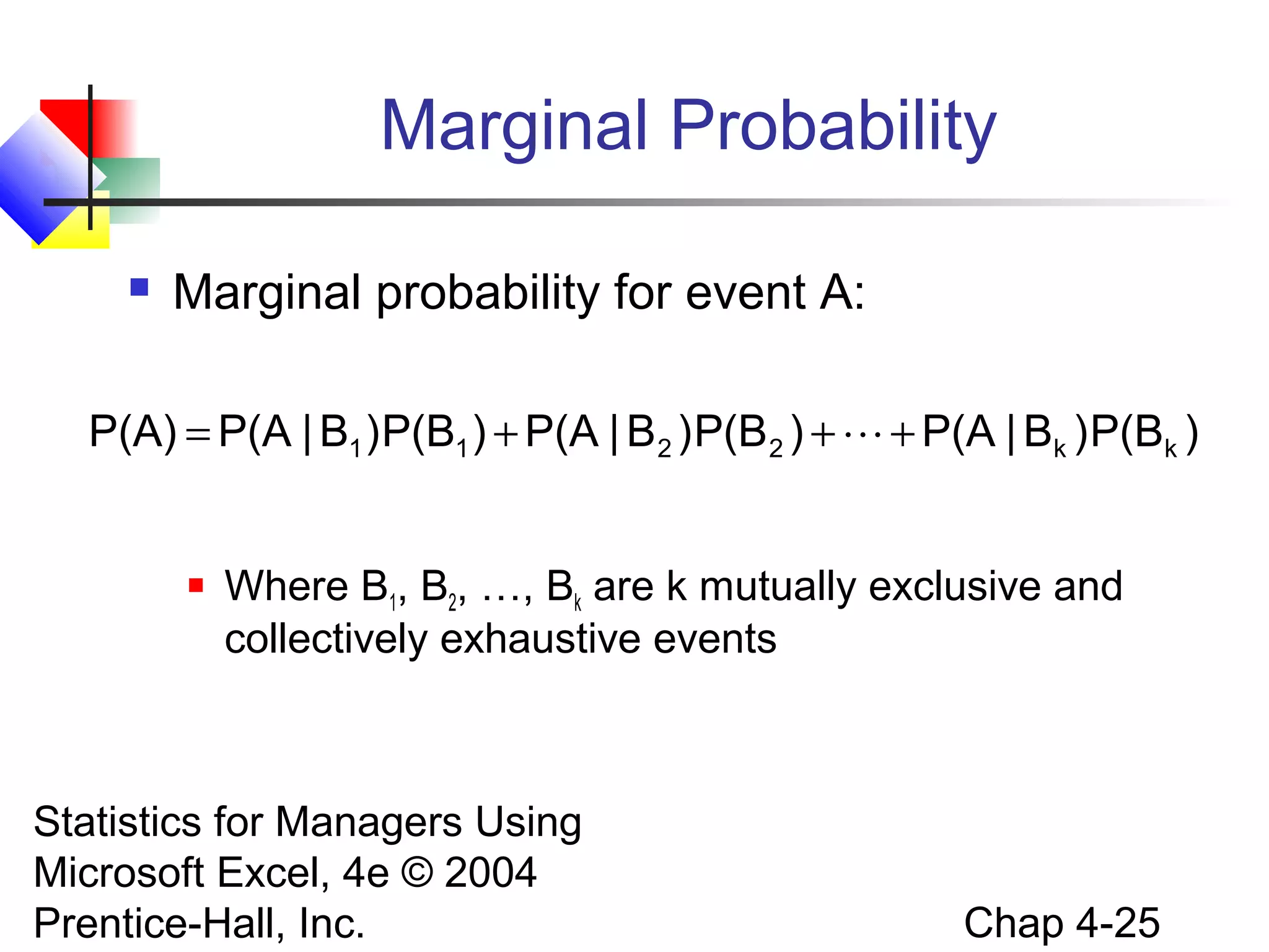 Marginal Probability


Marginal probability for event A:

P(A) = P(A | B1 ) P(B1 ) + P(A | B 2 ) P(B 2 ) +  + P(A | Bk ) P(Bk )



Where B1, B2, …, Bk are k mutually exclusive and
collectively exhaustive events

Statistics for Managers Using
Microsoft Excel, 4e © 2004
Prentice-Hall, Inc.

Chap 4-25

 