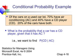 Conditional Probability Example




Of the cars on a used car lot, 70% have air
conditioning (AC) and 40% have a CD player
(CD). 20% of the cars have both.
What is the probability that a car has a CD
player, given that it has AC ?
i.e., we want to find P(CD | AC)

Statistics for Managers Using
Microsoft Excel, 4e © 2004
Prentice-Hall, Inc.

Chap 4-18

 
