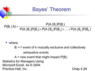 Bayes’ Theorem
P(A | Bi )P(Bi )
P(Bi | A) =
P(A | B1 )P(B1 ) + P(A | B 2 )P(B 2 ) +  + P(A | Bk )P(Bk )



where:
Bi = ith event of k mutually exclusive and collectively

exhaustive events
A = new event that might impact P(Bi)
Statistics for Managers Using
Microsoft Excel, 4e © 2004
Prentice-Hall, Inc.

Chap 4-26

 