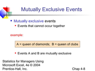 Mutually Exclusive Events


Mutually exclusive events


Events that cannot occur together

example:
A = queen of diamonds; B = queen of clubs


Events A and B are mutually exclusive

Statistics for Managers Using
Microsoft Excel, 4e © 2004
Prentice-Hall, Inc.

Chap 4-8

 