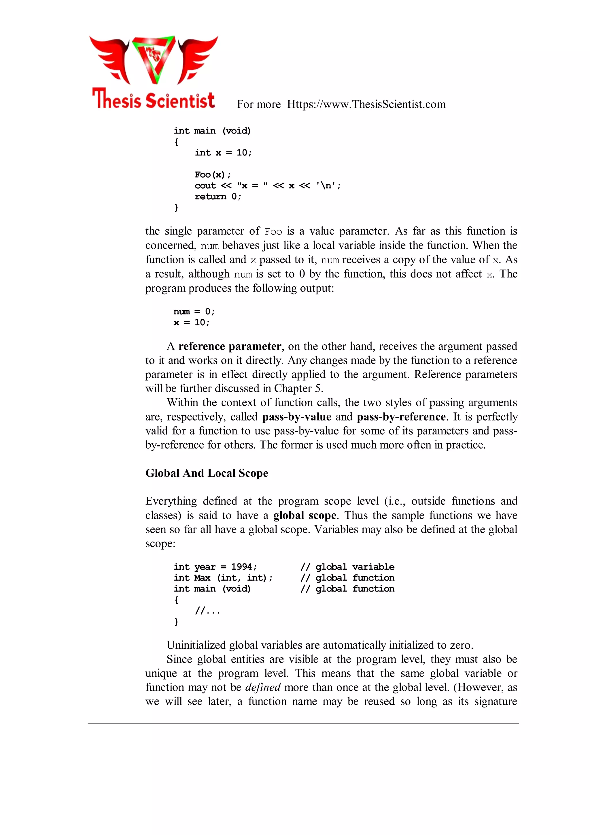 For more Https://www.ThesisScientist.com
int main (void)
{
int x = 10;
Foo(x);
cout << "x = " << x << 'n';
return 0;
}
the single parameter of Foo is a value parameter. As far as this function is
concerned, num behaves just like a local variable inside the function. When the
function is called and x passed to it, num receives a copy of the value of x. As
a result, although num is set to 0 by the function, this does not affect x. The
program produces the following output:
num = 0;
x = 10;
A reference parameter, on the other hand, receives the argument passed
to it and works on it directly. Any changes made by the function to a reference
parameter is in effect directly applied to the argument. Reference parameters
will be further discussed in Chapter 5.
Within the context of function calls, the two styles of passing arguments
are, respectively, called pass-by-value and pass-by-reference. It is perfectly
valid for a function to use pass-by-value for some of its parameters and pass-
by-reference for others. The former is used much more often in practice.
Global And Local Scope
Everything defined at the program scope level (i.e., outside functions and
classes) is said to have a global scope. Thus the sample functions we have
seen so far all have a global scope. Variables may also be defined at the global
scope:
int year = 1994; // global variable
int Max (int, int); // global function
int main (void) // global function
{
//...
}
Uninitialized global variables are automatically initialized to zero.
Since global entities are visible at the program level, they must also be
unique at the program level. This means that the same global variable or
function may not be defined more than once at the global level. (However, as
we will see later, a function name may be reused so long as its signature
 