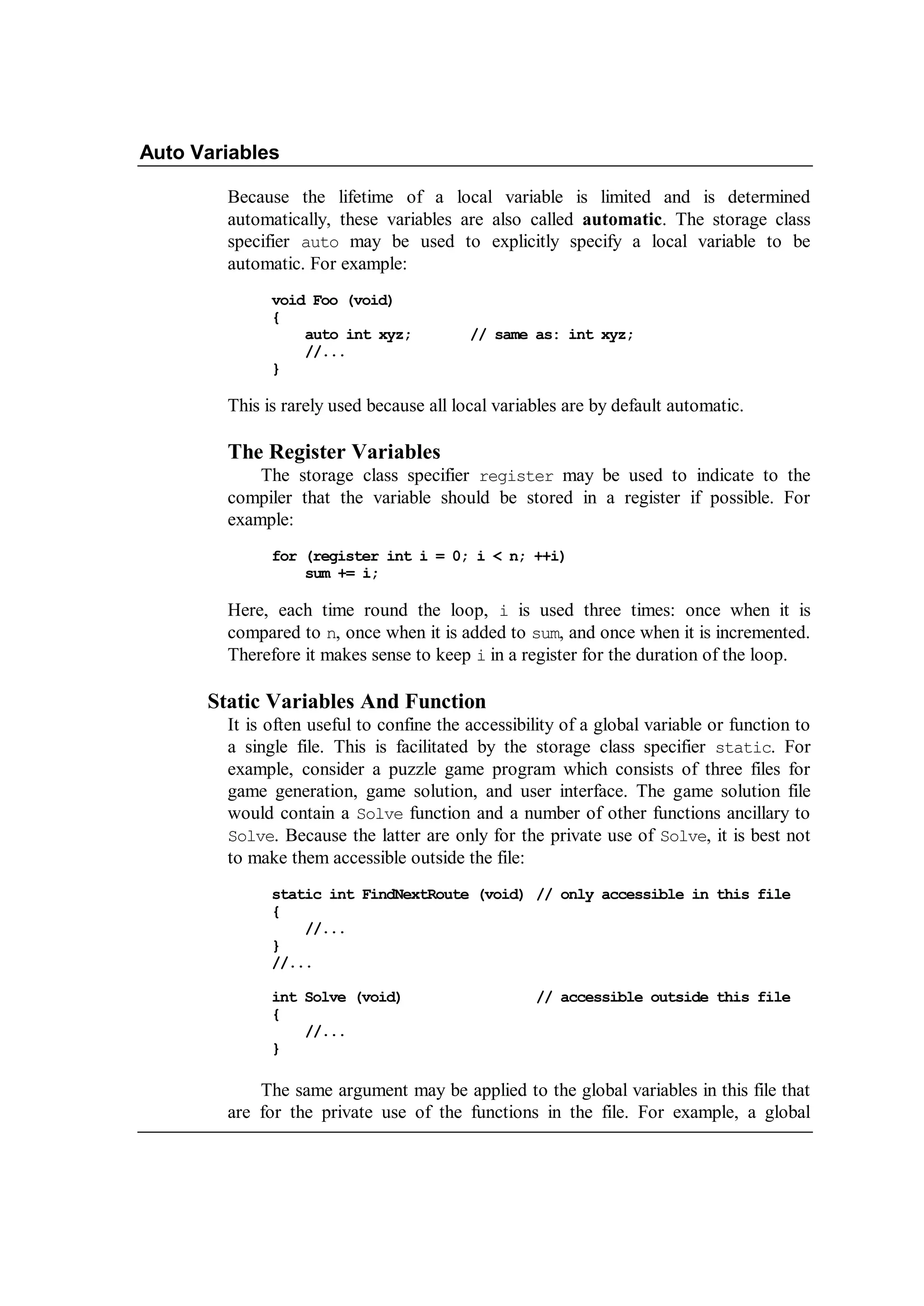 Auto Variables
Because the lifetime of a local variable is limited and is determined
automatically, these variables are also called automatic. The storage class
specifier auto may be used to explicitly specify a local variable to be
automatic. For example:
void Foo (void)
{
auto int xyz; // same as: int xyz;
//...
}
This is rarely used because all local variables are by default automatic.
The Register Variables
The storage class specifier register may be used to indicate to the
compiler that the variable should be stored in a register if possible. For
example:
for (register int i = 0; i < n; ++i)
sum += i;
Here, each time round the loop, i is used three times: once when it is
compared to n, once when it is added to sum, and once when it is incremented.
Therefore it makes sense to keep i in a register for the duration of the loop.
Static Variables And Function
It is often useful to confine the accessibility of a global variable or function to
a single file. This is facilitated by the storage class specifier static. For
example, consider a puzzle game program which consists of three files for
game generation, game solution, and user interface. The game solution file
would contain a Solve function and a number of other functions ancillary to
Solve. Because the latter are only for the private use of Solve, it is best not
to make them accessible outside the file:
static int FindNextRoute (void) // only accessible in this file
{
//...
}
//...
int Solve (void) // accessible outside this file
{
//...
}
The same argument may be applied to the global variables in this file that
are for the private use of the functions in the file. For example, a global
 