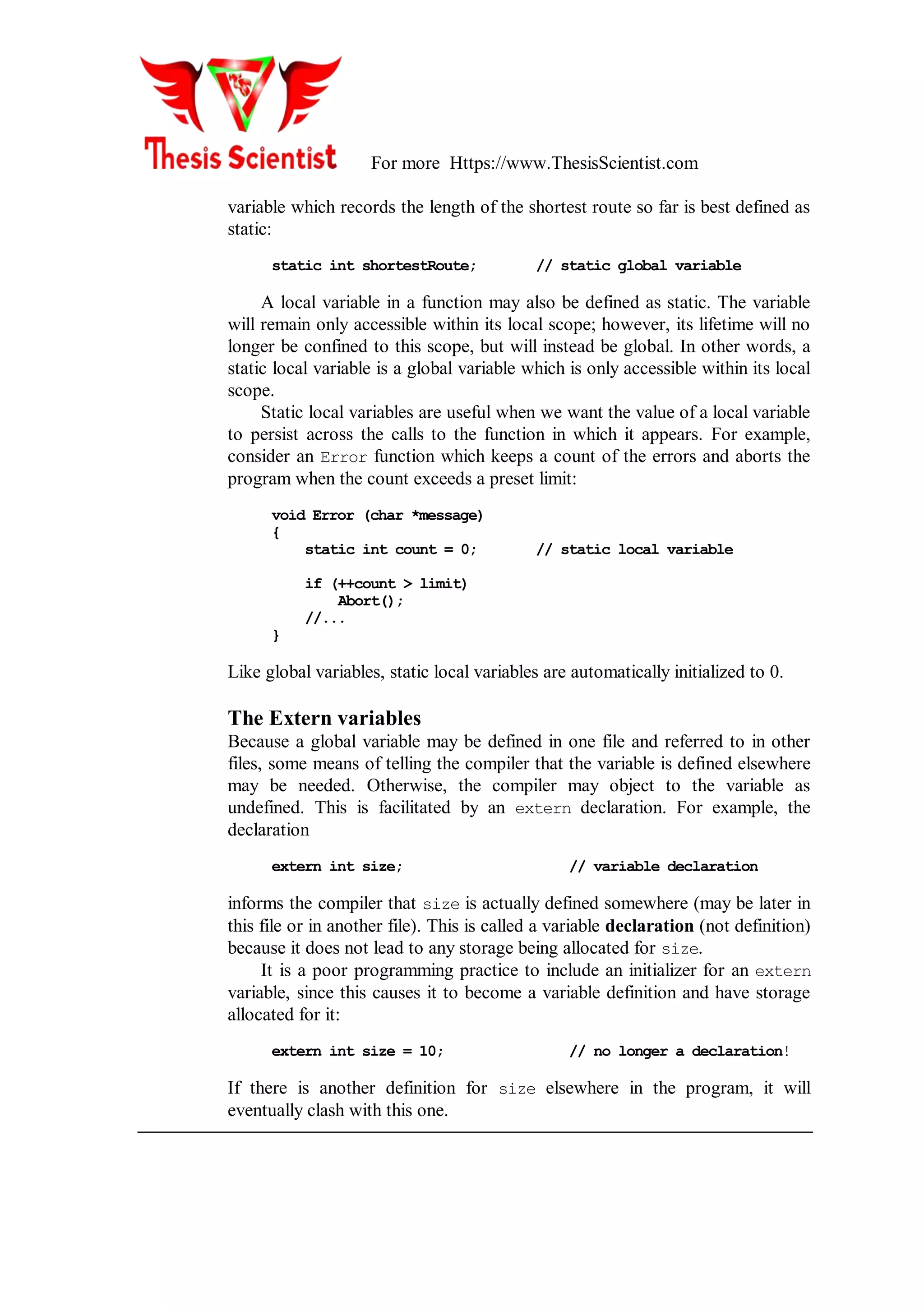 For more Https://www.ThesisScientist.com
variable which records the length of the shortest route so far is best defined as
static:
static int shortestRoute; // static global variable
A local variable in a function may also be defined as static. The variable
will remain only accessible within its local scope; however, its lifetime will no
longer be confined to this scope, but will instead be global. In other words, a
static local variable is a global variable which is only accessible within its local
scope.
Static local variables are useful when we want the value of a local variable
to persist across the calls to the function in which it appears. For example,
consider an Error function which keeps a count of the errors and aborts the
program when the count exceeds a preset limit:
void Error (char *message)
{
static int count = 0; // static local variable
if (++count > limit)
Abort();
//...
}
Like global variables, static local variables are automatically initialized to 0.
The Extern variables
Because a global variable may be defined in one file and referred to in other
files, some means of telling the compiler that the variable is defined elsewhere
may be needed. Otherwise, the compiler may object to the variable as
undefined. This is facilitated by an extern declaration. For example, the
declaration
extern int size; // variable declaration
informs the compiler that size is actually defined somewhere (may be later in
this file or in another file). This is called a variable declaration (not definition)
because it does not lead to any storage being allocated for size.
It is a poor programming practice to include an initializer for an extern
variable, since this causes it to become a variable definition and have storage
allocated for it:
extern int size = 10; // no longer a declaration!
If there is another definition for size elsewhere in the program, it will
eventually clash with this one.
 