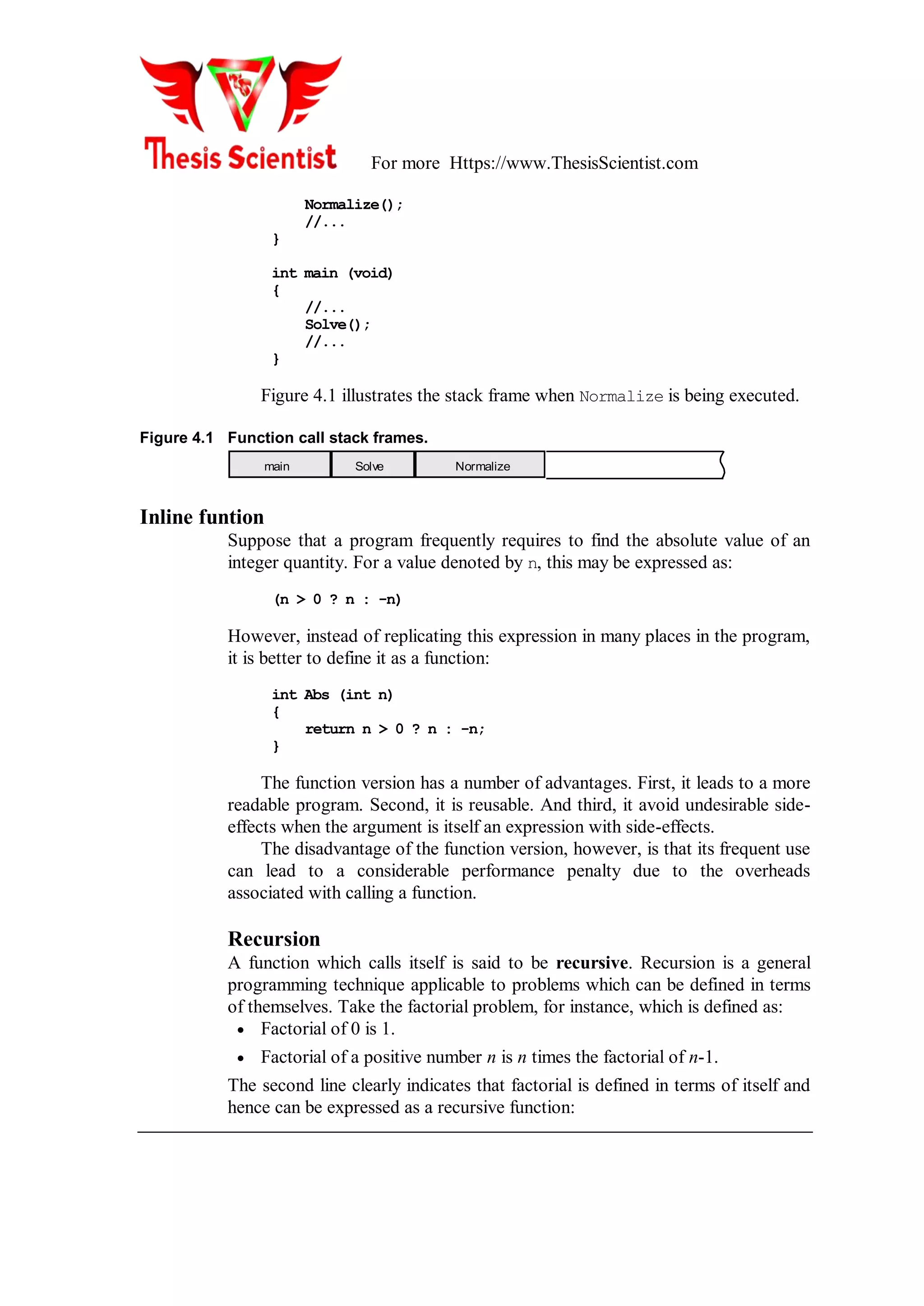 For more Https://www.ThesisScientist.com
Normalize();
//...
}
int main (void)
{
//...
Solve();
//...
}
Figure 4.1 illustrates the stack frame when Normalize is being executed.
Figure 4.1 Function call stack frames.
main Solve Normalize
Inline funtion
Suppose that a program frequently requires to find the absolute value of an
integer quantity. For a value denoted by n, this may be expressed as:
(n > 0 ? n : -n)
However, instead of replicating this expression in many places in the program,
it is better to define it as a function:
int Abs (int n)
{
return n > 0 ? n : -n;
}
The function version has a number of advantages. First, it leads to a more
readable program. Second, it is reusable. And third, it avoid undesirable side-
effects when the argument is itself an expression with side-effects.
The disadvantage of the function version, however, is that its frequent use
can lead to a considerable performance penalty due to the overheads
associated with calling a function.
Recursion
A function which calls itself is said to be recursive. Recursion is a general
programming technique applicable to problems which can be defined in terms
of themselves. Take the factorial problem, for instance, which is defined as:
 Factorial of 0 is 1.
 Factorial of a positive number n is n times the factorial of n-1.
The second line clearly indicates that factorial is defined in terms of itself and
hence can be expressed as a recursive function:
 