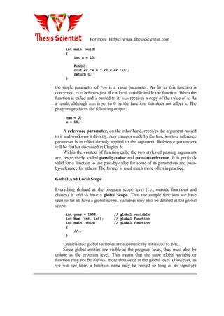 For more Https://www.ThesisScientist.com
int main (void)
{
int x = 10;
Foo(x);
cout << "x = " << x << 'n';
return 0;
}
the single parameter of Foo is a value parameter. As far as this function is
concerned, num behaves just like a local variable inside the function. When the
function is called and x passed to it, num receives a copy of the value of x. As
a result, although num is set to 0 by the function, this does not affect x. The
program produces the following output:
num = 0;
x = 10;
A reference parameter, on the other hand, receives the argument passed
to it and works on it directly. Any changes made by the function to a reference
parameter is in effect directly applied to the argument. Reference parameters
will be further discussed in Chapter 5.
Within the context of function calls, the two styles of passing arguments
are, respectively, called pass-by-value and pass-by-reference. It is perfectly
valid for a function to use pass-by-value for some of its parameters and pass-
by-reference for others. The former is used much more often in practice.
Global And Local Scope
Everything defined at the program scope level (i.e., outside functions and
classes) is said to have a global scope. Thus the sample functions we have
seen so far all have a global scope. Variables may also be defined at the global
scope:
int year = 1994; // global variable
int Max (int, int); // global function
int main (void) // global function
{
//...
}
Uninitialized global variables are automatically initialized to zero.
Since global entities are visible at the program level, they must also be
unique at the program level. This means that the same global variable or
function may not be defined more than once at the global level. (However, as
we will see later, a function name may be reused so long as its signature
 