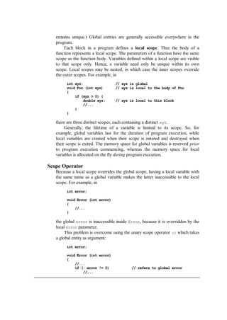 remains unique.) Global entities are generally accessible everywhere in the
program.
Each block in a program defines a local scope. Thus the body of a
function represents a local scope. The parameters of a function have the same
scope as the function body. Variables defined within a local scope are visible
to that scope only. Hence, a variable need only be unique within its own
scope. Local scopes may be nested, in which case the inner scopes override
the outer scopes. For example, in
int xyz; // xyz is global
void Foo (int xyz) // xyz is local to the body of Foo
{
if (xyz > 0) {
double xyz; // xyz is local to this block
//...
}
}
there are three distinct scopes, each containing a distinct xyz.
Generally, the lifetime of a variable is limited to its scope. So, for
example, global variables last for the duration of program execution, while
local variables are created when their scope is entered and destroyed when
their scope is exited. The memory space for global variables is reserved prior
to program execution commencing, whereas the memory space for local
variables is allocated on the fly during program execution.
Scope Operator
Because a local scope overrides the global scope, having a local variable with
the same name as a global variable makes the latter inaccessible to the local
scope. For example, in
int error;
void Error (int error)
{
//...
}
the global error is inaccessible inside Error, because it is overridden by the
local error parameter.
This problem is overcome using the unary scope operator :: which takes
a global entity as argument:
int error;
void Error (int error)
{
//...
if (::error != 0) // refers to global error
//...
 