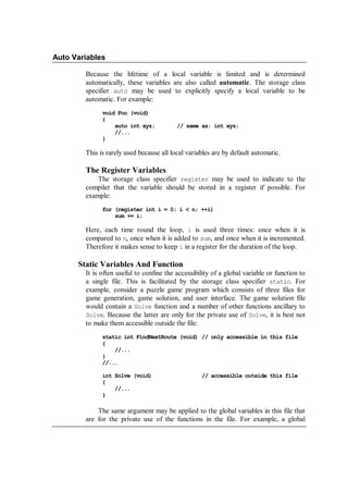 Auto Variables
Because the lifetime of a local variable is limited and is determined
automatically, these variables are also called automatic. The storage class
specifier auto may be used to explicitly specify a local variable to be
automatic. For example:
void Foo (void)
{
auto int xyz; // same as: int xyz;
//...
}
This is rarely used because all local variables are by default automatic.
The Register Variables
The storage class specifier register may be used to indicate to the
compiler that the variable should be stored in a register if possible. For
example:
for (register int i = 0; i < n; ++i)
sum += i;
Here, each time round the loop, i is used three times: once when it is
compared to n, once when it is added to sum, and once when it is incremented.
Therefore it makes sense to keep i in a register for the duration of the loop.
Static Variables And Function
It is often useful to confine the accessibility of a global variable or function to
a single file. This is facilitated by the storage class specifier static. For
example, consider a puzzle game program which consists of three files for
game generation, game solution, and user interface. The game solution file
would contain a Solve function and a number of other functions ancillary to
Solve. Because the latter are only for the private use of Solve, it is best not
to make them accessible outside the file:
static int FindNextRoute (void) // only accessible in this file
{
//...
}
//...
int Solve (void) // accessible outside this file
{
//...
}
The same argument may be applied to the global variables in this file that
are for the private use of the functions in the file. For example, a global
 