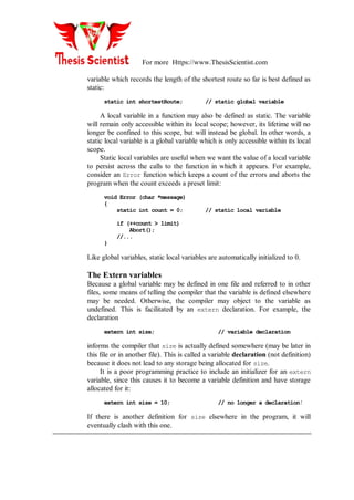 For more Https://www.ThesisScientist.com
variable which records the length of the shortest route so far is best defined as
static:
static int shortestRoute; // static global variable
A local variable in a function may also be defined as static. The variable
will remain only accessible within its local scope; however, its lifetime will no
longer be confined to this scope, but will instead be global. In other words, a
static local variable is a global variable which is only accessible within its local
scope.
Static local variables are useful when we want the value of a local variable
to persist across the calls to the function in which it appears. For example,
consider an Error function which keeps a count of the errors and aborts the
program when the count exceeds a preset limit:
void Error (char *message)
{
static int count = 0; // static local variable
if (++count > limit)
Abort();
//...
}
Like global variables, static local variables are automatically initialized to 0.
The Extern variables
Because a global variable may be defined in one file and referred to in other
files, some means of telling the compiler that the variable is defined elsewhere
may be needed. Otherwise, the compiler may object to the variable as
undefined. This is facilitated by an extern declaration. For example, the
declaration
extern int size; // variable declaration
informs the compiler that size is actually defined somewhere (may be later in
this file or in another file). This is called a variable declaration (not definition)
because it does not lead to any storage being allocated for size.
It is a poor programming practice to include an initializer for an extern
variable, since this causes it to become a variable definition and have storage
allocated for it:
extern int size = 10; // no longer a declaration!
If there is another definition for size elsewhere in the program, it will
eventually clash with this one.
 