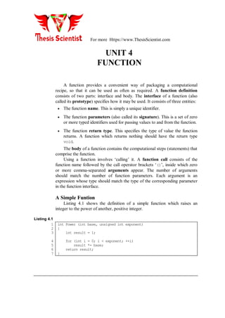 For more Https://www.ThesisScientist.com
UNIT 4
FUNCTION
A function provides a convenient way of packaging a computational
recipe, so that it can be used as often as required. A function definition
consists of two parts: interface and body. The interface of a function (also
called its prototype) specifies how it may be used. It consists of three entities:
 The function name. This is simply a unique identifier.
 The function parameters (also called its signature). This is a set of zero
or more typed identifiers used for passing values to and from the function.
 The function return type. This specifies the type of value the function
returns. A function which returns nothing should have the return type
void.
The body of a function contains the computational steps (statements) that
comprise the function.
Using a function involves ‘calling’ it. A function call consists of the
function name followed by the call operator brackets ‘()’, inside which zero
or more comma-separated arguments appear. The number of arguments
should match the number of function parameters. Each argument is an
expression whose type should match the type of the corresponding parameter
in the function interface.
A Simple Funtion
Listing 4.1 shows the definition of a simple function which raises an
integer to the power of another, positive integer.
Listing 4.1
1
2
3
4
5
6
7
int Power (int base, unsigned int exponent)
{
int result = 1;
for (int i = 0; i < exponent; ++i)
result *= base;
return result;
}
 
