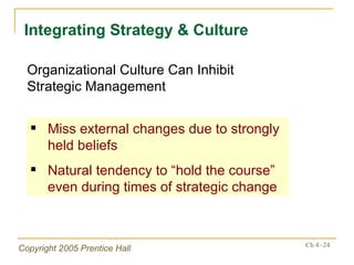 Integrating Strategy & Culture Organizational Culture Can Inhibit Strategic Management Miss external changes due to strongly held beliefs Natural tendency to “hold the course” even during times of strategic change 