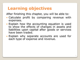 Learning objectives
After finishing this chapter, you will be able to:
 Calculate profit by comparing revenue with
expenses.
 Explain how the accounting equation is used
to show the effects of changes in assets and
liabilities upon capital after goods or services
have been traded.
 Explain why separate accounts are used for
each type of expense and revenue.
2
 